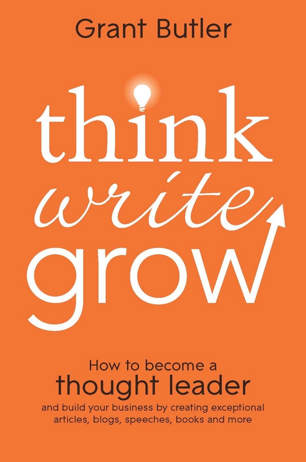 Think Write Grow. How to Become a Thought Leader and Build Your Business by Creating Exceptional Articles, Blogs, Speeches, Books and More