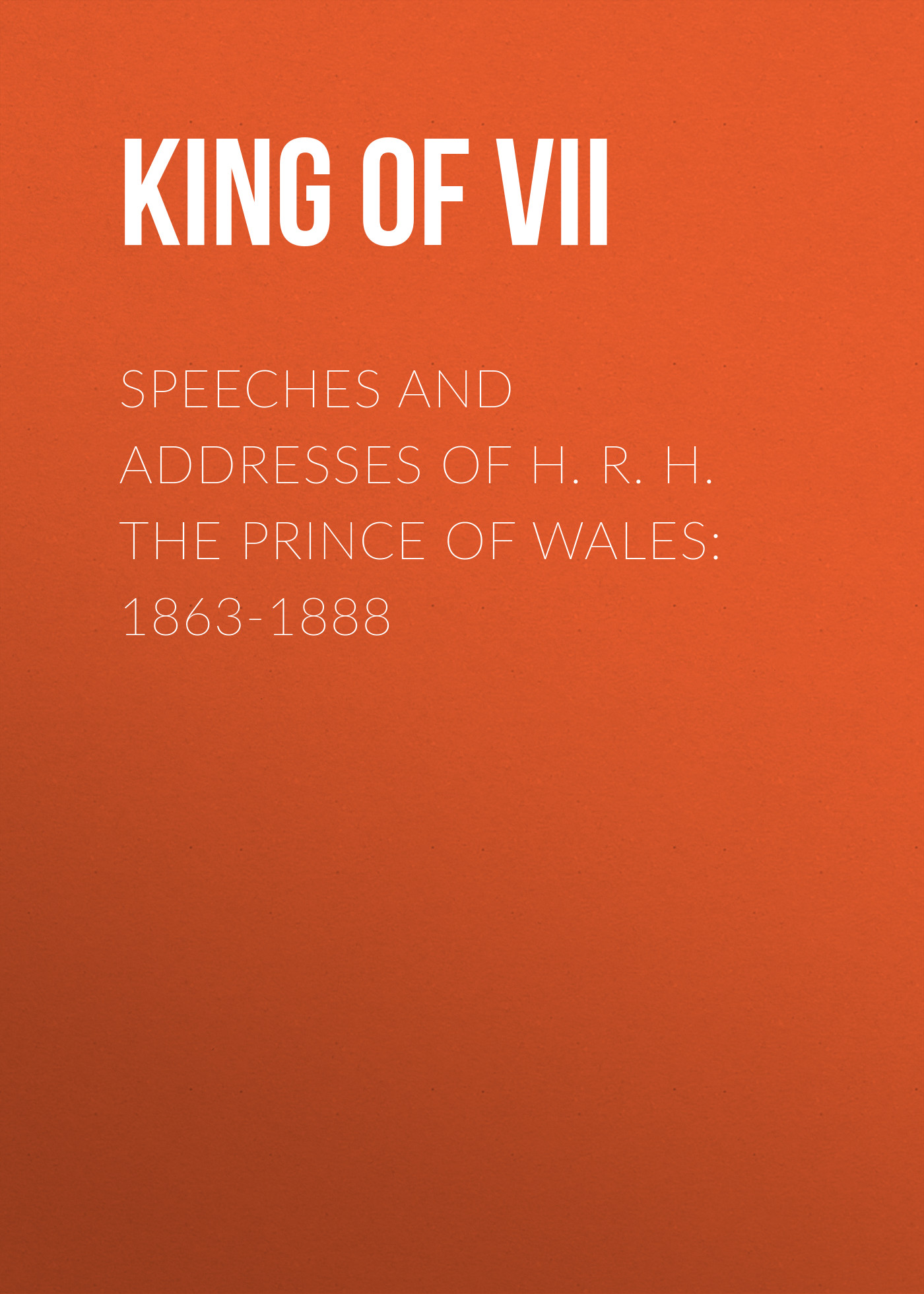King of Great Britain Edward VII Speeches and Addresses of H. R. H. the Prince of Wales: 1863-1888