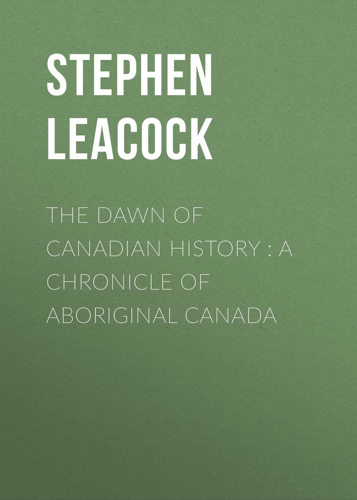 Stephen Leacock The Dawn of Canadian History : A Chronicle of Aboriginal Canada