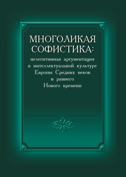 Коллектив авторов - Многоликая софистика: нелегитимная аргументация в интеллектуальной культуре Европы Средних веков и раннего Нового времени