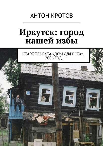 Антон Кротов - Иркутск: город нашей избы. Старт проекта «Дом для всех», 2006 год
