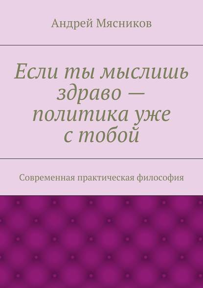 Андрей Геннадьевич Мясников — Если ты мыслишь здраво – политика уже с тобой. Современная практическая философия