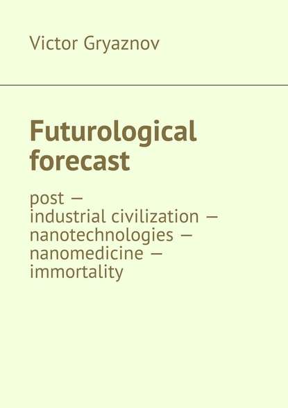 Victor Gryaznov — Futurological forecast. post —industrial civilization – nanotechnologies – nanomedicine – immortality