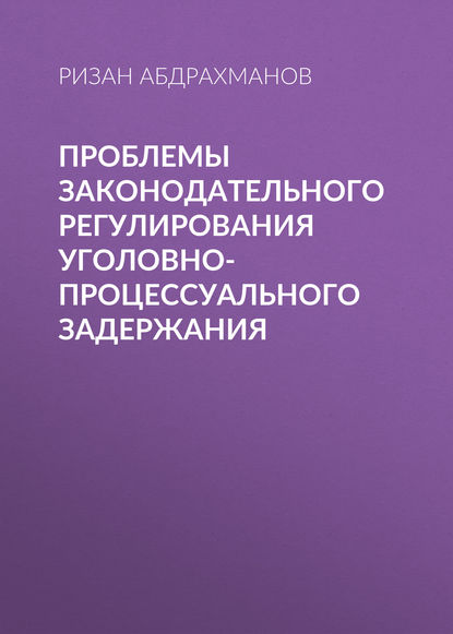 Ризан Абдрахманов - Проблемы законодательного регулирования уголовно-процессуального задержания