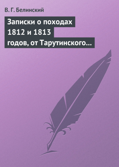 Записки о походах 1812 и 1813 годов, от Тарутинского сражения до Кульмского боя Виссарион Белинский