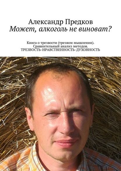 Александр Викторович Предков - Может, алкоголь не виноват? Книга о трезвости (трезвом мышлении). Сравнительный анализ методов. ТРЕЗВОСТЬ-НРАВСТВЕННОСТЬ-ДУХОВНОСТЬ