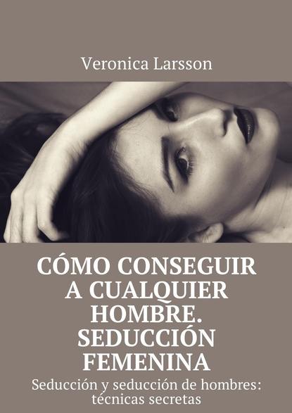 Вероника Ларссон - Cómo conseguir a cualquier hombre. Seducción femenina. Seducción y seducción de hombres: técnicas secretas