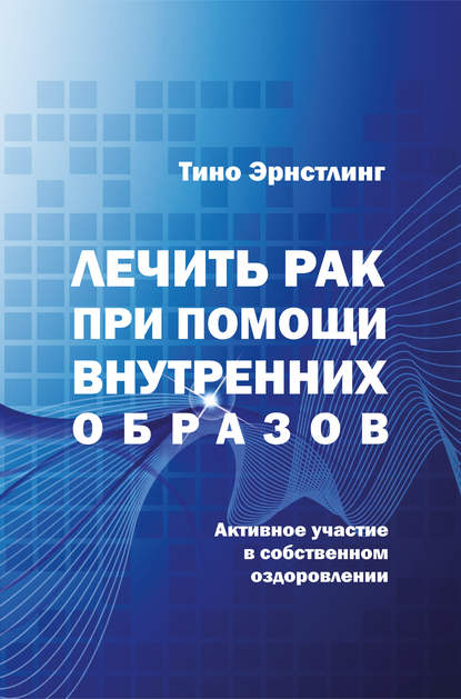 Лечить рак при помощи внутренних образов. Активное участие в собственном оздоровлении (Тино Эрнстлинг). 2011г. 