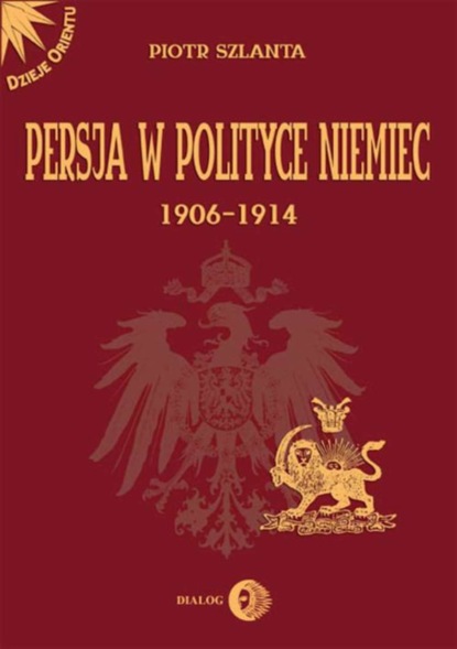 Piotr Szlanta - Persja w polityce Niemiec 1906-1914 na tle rywalizacji rosyjsko-brytyjskiej