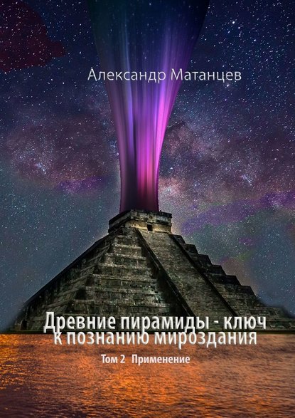 Александр Матанцев — Древние пирамиды – ключ к познанию мироздания. Том 2. Применение