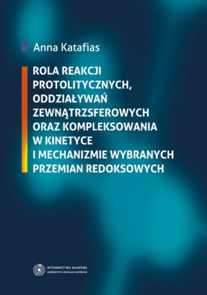 Anna Katafias - Rola reakcji protolitycznych, oddziaływań zewnątrzsferowych oraz kompleksowania w kinetyce i mechanizmie wybranych przemian redoksowych