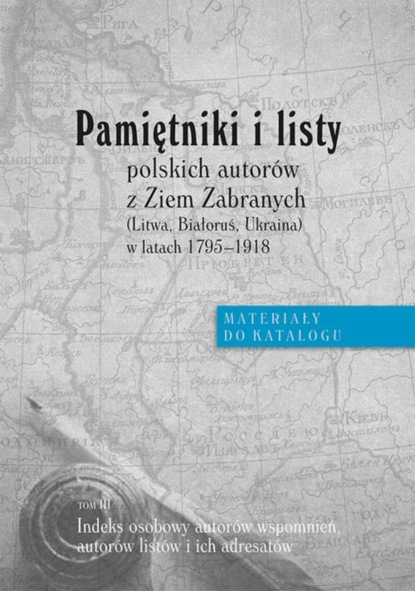 Группа авторов - Pamiętniki i listy polskich autorów z Ziem Zabranych (Litwa, Białoruś, Ukraina) w latach 1795-1918. Materiały do katalogu, t. III: Indeks osobowy autorów wspomnień, autorów listów i adresatów