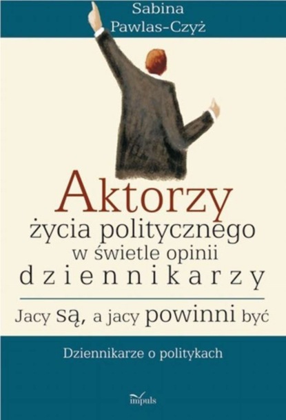 Sabina Pawlas-Czyż - Aktorzy życia politycznego w świecie opinii dziennikarzy Jacy są a jacy powinni być