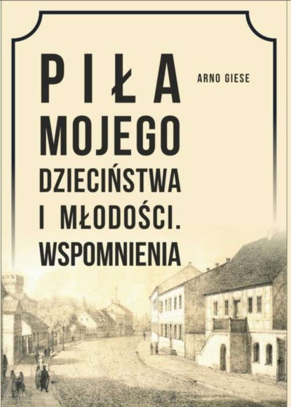 Arno Giese - Piła mojego dzieciństwa i młodości. Wspomnienia