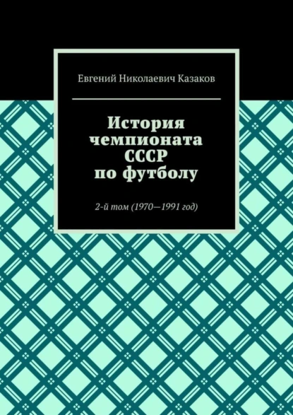 Обложка книги История чемпионата СССР по футболу. 2-й том (1970—1991 год), Евгений Николаевич Казаков