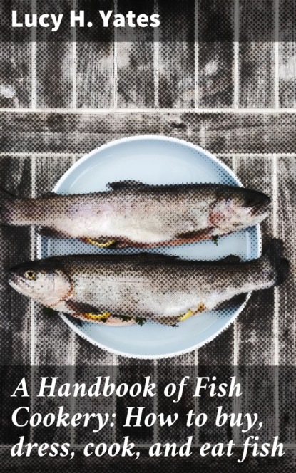 Lucy H. Yates - A Handbook of Fish Cookery: How to buy, dress, cook, and eat fish