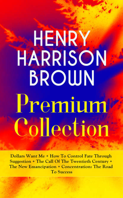 Henry Harrison Brown - HENRY HARRISON BROWN Premium Collection: Dollars Want Me + How To Control Fate Through Suggestion + The Call Of The Twentieth Century + The New Emancipation + Concentration: The Road To Success