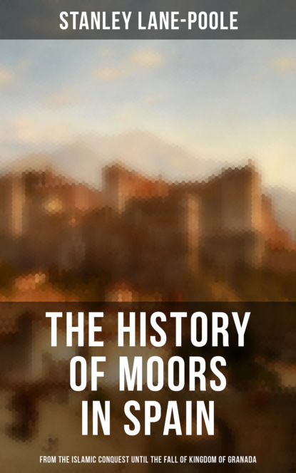 Stanley Lane-Poole - The History of Moors in Spain: From the Islamic Conquest until the Fall of Kingdom of Granada