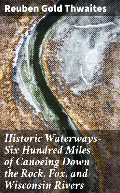 Reuben Gold Thwaites - Historic Waterways—Six Hundred Miles of Canoeing Down the Rock, Fox, and Wisconsin Rivers