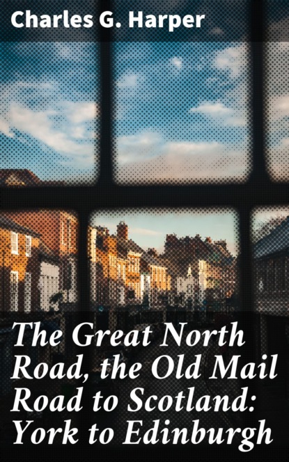 Charles G. Harper - The Great North Road, the Old Mail Road to Scotland: York to Edinburgh