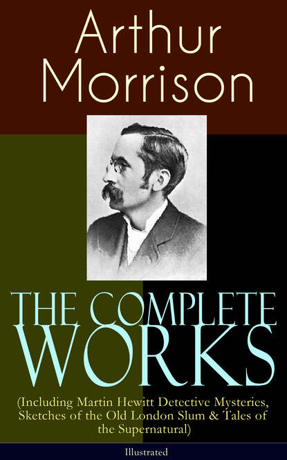 Morrison Arthur - The Complete Works of Arthur Morrison (Including Martin Hewitt Detective Mysteries, Sketches of the Old London Slum & Tales of the Supernatural) - Illustrated