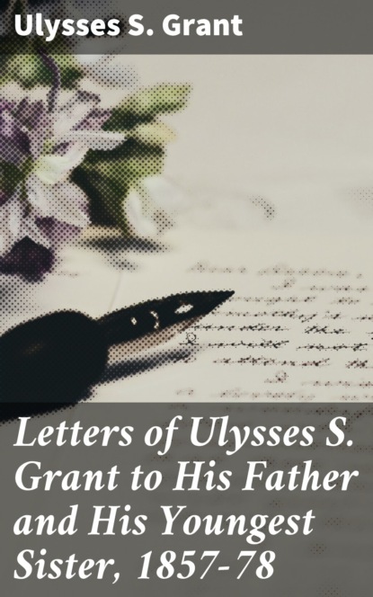 Ulysses S. Grant - Letters of Ulysses S. Grant to His Father and His Youngest Sister, 1857-78