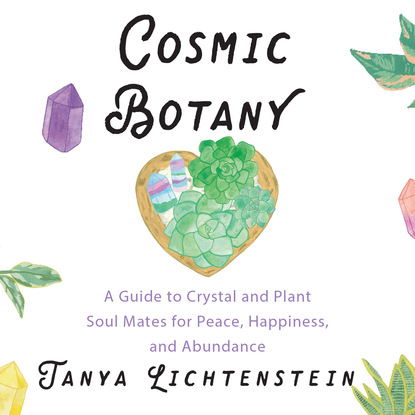 Tanya Lichtenstein — Cosmic Botany - A Guide to Crystal and Plant Soul Mates for Peace, Happiness, and Abundance (Unabridged)