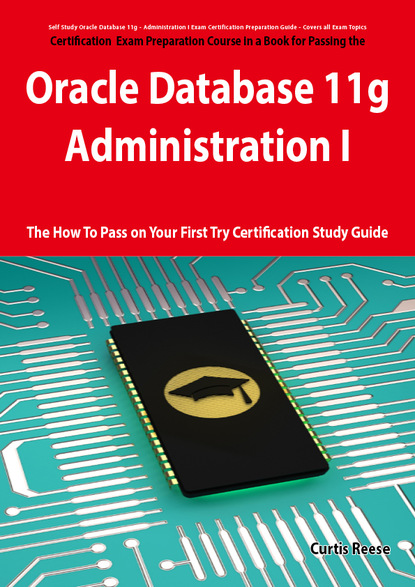 Curtis Reese - Oracle Database 11g - Administration I Exam Preparation Course in a Book for Passing the 1Z0-052 Oracle Database 11g - Administration I Exam - The How To Pass on Your First Try Certification Study Guide