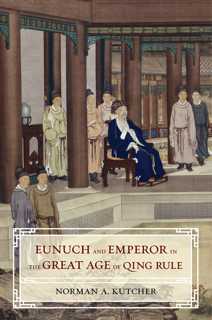 Norman A. Kutcher - Eunuch and Emperor in the Great Age of Qing Rule