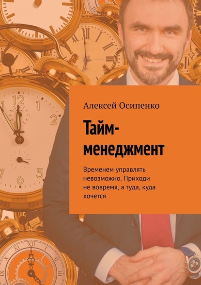Алексей Осипенко - Тайм-менеджмент. Временем управлять невозможно. Приходи не вовремя, а туда, куда хочется