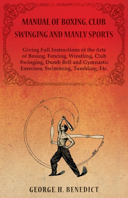 George H. Benedict - Manual of Boxing, Club Swinging and Manly Sports - Giving Full Instructions of the Arts of Boxing, Fencing, Wrestling, Club Swinging, Dumb Bell and Gymnastic Exercises, Swimming, Tumbling, Etc.