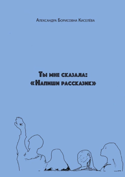 Обложка книги Ты мне сказала: «Напиши рассказик», Александра Борисовна Киселёва