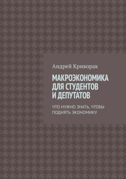 Обложка книги Макроэкономика для студентов и депутатов. Что нужно знать, чтобы поднять экономику, Андрей Дмитриевич Криворак