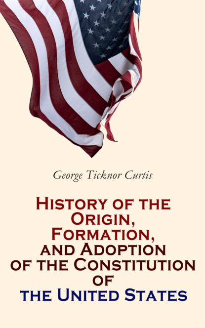 George Ticknor Curtis - History of the Origin, Formation, and Adoption of the Constitution of the United States