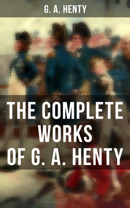 G. A.  Henty - The Complete Works of G. A. Henty