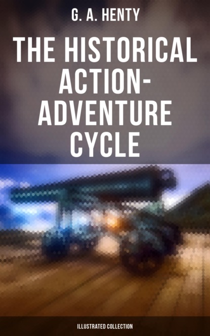 G. A. Henty - The Historical Action-Adventure Cycle (Illustrated Collection)
