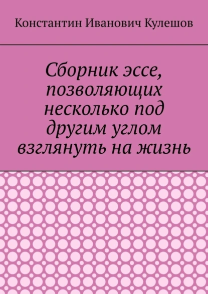 Обложка книги Сборник эссе, позволяющих несколько под другим углом взглянуть на жизнь, Константин Иванович Кулешов