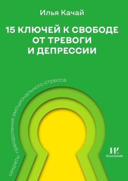 Обложка книги 15 ключей к свободе от тревоги и депрессии. Секреты преодоления эмоционального стресса, Илья Качай