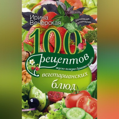 100 рецептов вегетарианских блюд. Вкусно, полезно, душевно, целебно