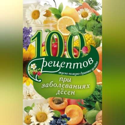 100 рецептов при заболеваниях десен. Вкусно, полезно, душевно, целебно