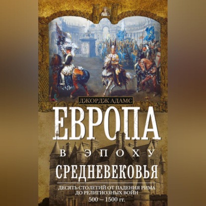 Европа в эпоху Средневековья. Десять столетий от падения Рима до религиозных войн. 500—1500 гг. (Джордж Бертон Адамс). 