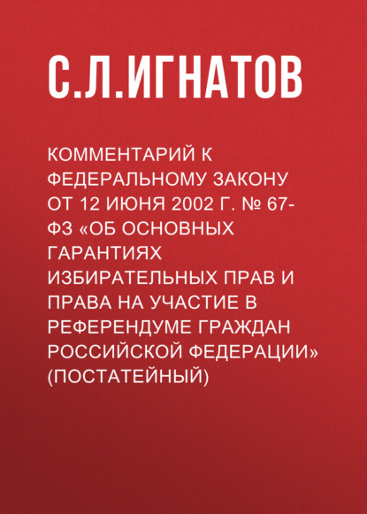 Комментарий к Федеральному закону от 12 июня 2002 г. № 67-ФЗ «Об основных гарантиях избирательных прав и права на участие в референдуме граждан Российской Федерации» (постатейный)