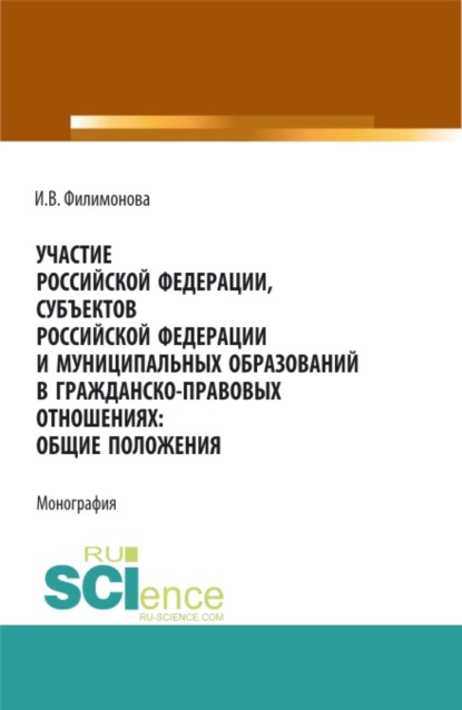 Участие Российской Федерации, субъектов Российской Федерации и муниципальных образований в гражданско-правовых отношениях: общие положения. (Аспирантура, Бакалавриат, Магистратура). Монография. (И. В. Филимонова). 2022г. 