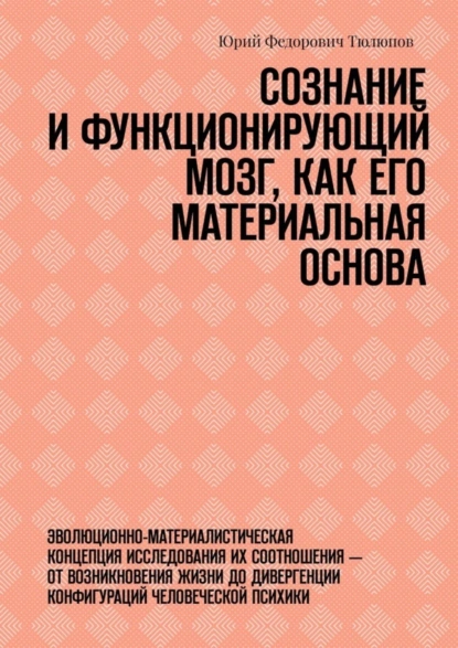 Обложка книги Сознание и функционирующий мозг, как его материальная основа. Эволюционно-материалистическая концепция исследования их соотношения – от возникновения жизни до дивергенции конфигураций человеческой психики, Юрий Федорович Тюлюпов