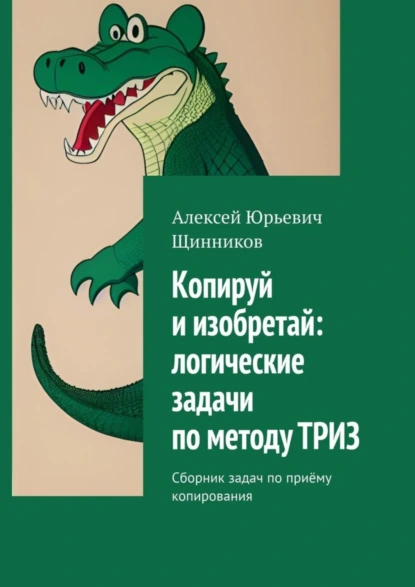 Обложка книги Копируй и изобретай: логические задачи по методу ТРИЗ. Сборник задач по приёму копирования, Алексей Юрьевич Щинников