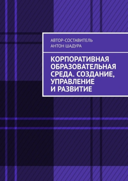 Обложка книги Корпоративная образовательная среда. Создание, управление и развитие, Антон Анатольевич Шадура