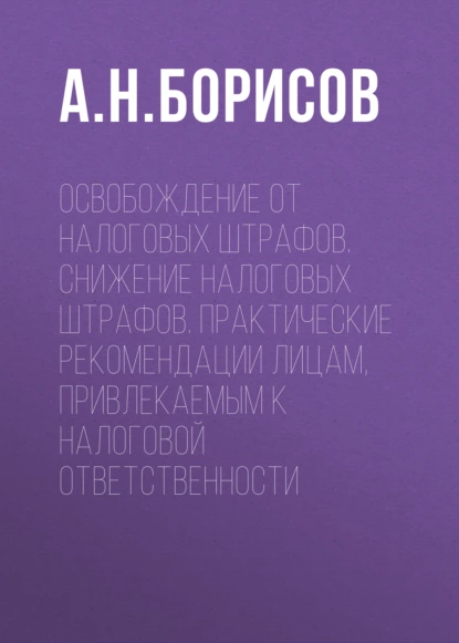 Обложка книги Освобождение от налоговых штрафов. Снижение налоговых штрафов. Практические рекомендации лицам, привлекаемым к налоговой ответственности, А. Н. Борисов