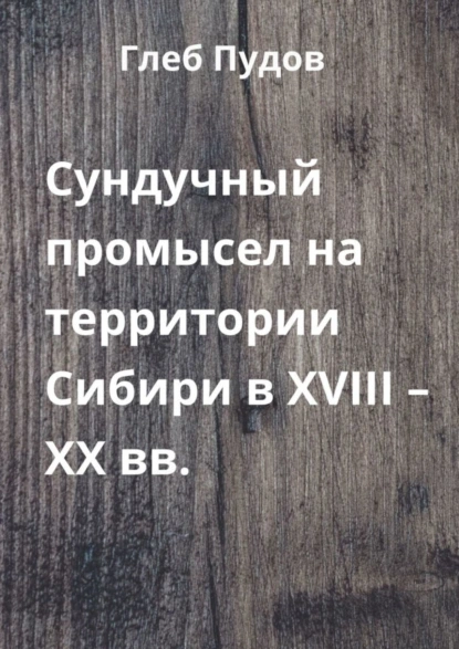 Обложка книги Сундучный промысел на территории Сибири в XVIII – XX вв., Глеб Пудов