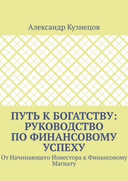 Обложка книги Путь к Богатству: Руководство по финансовому успеху. От начинающего инвестора к финансовому магнату, Александр Кузнецов