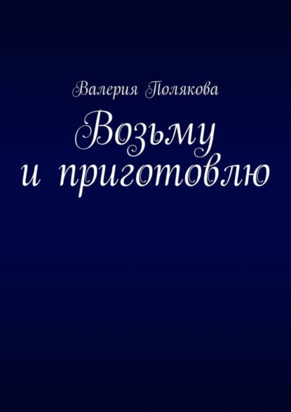 Обложка книги Возьму и приготовлю, Валерия Полякова